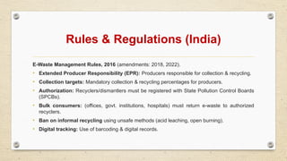 Rules & Regulations (India)
E-Waste Management Rules, 2016 (amendments: 2018, 2022).
• Extended Producer Responsibility (EPR): Producers responsible for collection & recycling.
• Collection targets: Mandatory collection & recycling percentages for producers.
• Authorization: Recyclers/dismantlers must be registered with State Pollution Control Boards
(SPCBs).
• Bulk consumers: (offices, govt. institutions, hospitals) must return e-waste to authorized
recyclers.
• Ban on informal recycling using unsafe methods (acid leaching, open burning).
• Digital tracking: Use of barcoding & digital records.
 