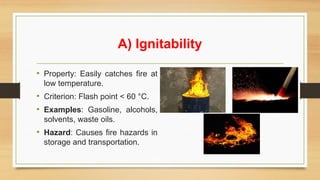 A) Ignitability
• Property: Easily catches fire at
low temperature.
• Criterion: Flash point < 60 °C.
• Examples: Gasoline, alcohols,
solvents, waste oils.
• Hazard: Causes fire hazards in
storage and transportation.
 