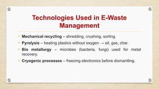 Technologies Used in E-Waste
Management
• Mechanical recycling – shredding, crushing, sorting.
• Pyrolysis – heating plastics without oxygen → oil, gas, char.
• Bio metallurgy – microbes (bacteria, fungi) used for metal
recovery.
• Cryogenic processes – freezing electronics before dismantling.
 