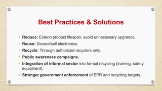 Best Practices & Solutions
• Reduce: Extend product lifespan, avoid unnecessary upgrades.
• Reuse: Donate/sell electronics.
• Recycle: Through authorized recyclers only.
• Public awareness campaigns.
• Integration of informal sector into formal recycling (training, safety
equipment).
• Stronger government enforcement of EPR and recycling targets.
 