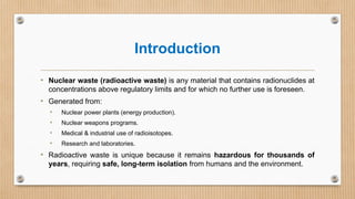 Introduction
• Nuclear waste (radioactive waste) is any material that contains radionuclides at
concentrations above regulatory limits and for which no further use is foreseen.
• Generated from:
• Nuclear power plants (energy production).
• Nuclear weapons programs.
• Medical & industrial use of radioisotopes.
• Research and laboratories.
• Radioactive waste is unique because it remains hazardous for thousands of
years, requiring safe, long-term isolation from humans and the environment.
 