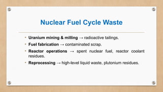Nuclear Fuel Cycle Waste
• Uranium mining & milling → radioactive tailings.
• Fuel fabrication → contaminated scrap.
• Reactor operations → spent nuclear fuel, reactor coolant
residues.
• Reprocessing → high-level liquid waste, plutonium residues.
 