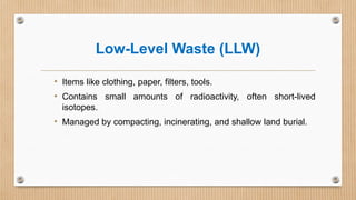 Low-Level Waste (LLW)
• Items like clothing, paper, filters, tools.
• Contains small amounts of radioactivity, often short-lived
isotopes.
• Managed by compacting, incinerating, and shallow land burial.
 