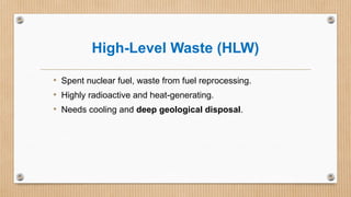 High-Level Waste (HLW)
• Spent nuclear fuel, waste from fuel reprocessing.
• Highly radioactive and heat-generating.
• Needs cooling and deep geological disposal.
 