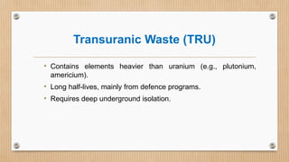 Transuranic Waste (TRU)
• Contains elements heavier than uranium (e.g., plutonium,
americium).
• Long half-lives, mainly from defence programs.
• Requires deep underground isolation.
 
