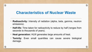Characteristics of Nuclear Waste
• Radioactivity: Intensity of radiation (alpha, beta, gamma, neutron
emissions).
• Half-life: Time taken for radioactivity to reduce by half (ranges from
seconds to thousands of years).
• Heat generation: HLW generates large amounts of heat.
• Toxicity: Even small quantities can cause severe biological
damage.
 