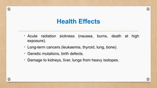 Health Effects
• Acute radiation sickness (nausea, burns, death at high
exposure).
• Long-term cancers (leukaemia, thyroid, lung, bone).
• Genetic mutations, birth defects.
• Damage to kidneys, liver, lungs from heavy isotopes.
 