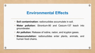 Environmental Effects
• Soil contamination: radionuclides accumulate in soil.
• Water pollution: Strontium-90 and Cesium-137 leach into
groundwater.
• Air pollution: Release of iodine, radon, and krypton gases.
• Bioaccumulation: radionuclides enter plants, animals, and
human food chains.
 