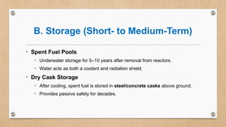 B. Storage (Short- to Medium-Term)
• Spent Fuel Pools
• Underwater storage for 5–10 years after removal from reactors.
• Water acts as both a coolant and radiation shield.
• Dry Cask Storage
• After cooling, spent fuel is stored in steel/concrete casks above ground.
• Provides passive safety for decades.
 