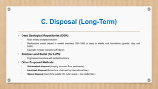 C. Disposal (Long-Term)
• Deep Geological Repositories (DGR):
• Most widely accepted solution.
• Radioactive waste placed in sealed canisters 300–1000 m deep in stable rock formations (granite, clay, salt
beds).
• Example: Onkalo repository (Finland).
• Shallow Land Burial (for LLW):
• Engineered trenches with protective liners.
• Other Proposed Methods:
• Sub-seabed disposal (burying in ocean floor sediments).
• Ice-sheet disposal (Antarctica – banned by international law).
• Space disposal (launching waste into outer space – too costly/risky).
 