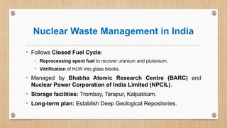 Nuclear Waste Management in India
• Follows Closed Fuel Cycle:
• Reprocessing spent fuel to recover uranium and plutonium.
• Vitrification of HLW into glass blocks.
• Managed by Bhabha Atomic Research Centre (BARC) and
Nuclear Power Corporation of India Limited (NPCIL).
• Storage facilities: Trombay, Tarapur, Kalpakkam.
• Long-term plan: Establish Deep Geological Repositories.
 