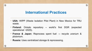 International Practices
• USA: WIPP (Waste Isolation Pilot Plant) in New Mexico for TRU
waste.
• Finland: Onkalo repository – world’s first DGR (expected
operational ~2025).
• France & Japan: Reprocess spent fuel → recycle uranium &
plutonium.
• Russia: Uses centralized storage & reprocessing.
 
