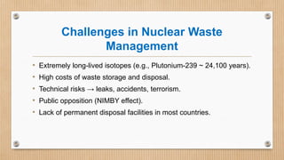 Challenges in Nuclear Waste
Management
• Extremely long-lived isotopes (e.g., Plutonium-239 ~ 24,100 years).
• High costs of waste storage and disposal.
• Technical risks → leaks, accidents, terrorism.
• Public opposition (NIMBY effect).
• Lack of permanent disposal facilities in most countries.
 