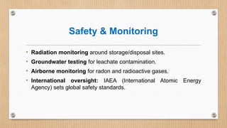 Safety & Monitoring
• Radiation monitoring around storage/disposal sites.
• Groundwater testing for leachate contamination.
• Airborne monitoring for radon and radioactive gases.
• International oversight: IAEA (International Atomic Energy
Agency) sets global safety standards.
 