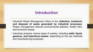 Introduction
• Industrial Waste Management refers to the collection, treatment,
and disposal of waste generated by industrial processes.
Proper management reduces environmental pollution, health risks,
and economic losses.
• Industries produce various types of wastes, including solid, liquid,
gaseous, and hazardous wastes, depending on the raw materials
and manufacturing processes.
 