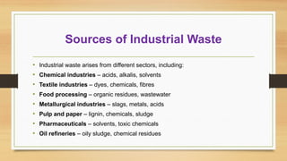 Sources of Industrial Waste
• Industrial waste arises from different sectors, including:
• Chemical industries – acids, alkalis, solvents
• Textile industries – dyes, chemicals, fibres
• Food processing – organic residues, wastewater
• Metallurgical industries – slags, metals, acids
• Pulp and paper – lignin, chemicals, sludge
• Pharmaceuticals – solvents, toxic chemicals
• Oil refineries – oily sludge, chemical residues
 