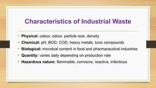 Characteristics of Industrial Waste
• Physical: colour, odour, particle size, density
• Chemical: pH, BOD, COD, heavy metals, toxic compounds
• Biological: microbial content in food and pharmaceutical industries
• Quantity: varies daily depending on production rate
• Hazardous nature: flammable, corrosive, reactive, infectious
 