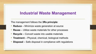 Industrial Waste Management
The management follows the 3Rs principle:
• Reduce – Minimize waste generation at source
• Reuse – Utilize waste materials for other processes
• Recycle – Convert waste into usable materials
• Treatment – Physical, chemical, biological methods
• Disposal – Safe disposal in compliance with regulations
 