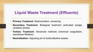 Liquid Waste Treatment (Effluents)
• Primary Treatment: Sedimentation, screening
• Secondary Treatment: Biological treatment (activated sludge,
oxidation ponds)
• Tertiary Treatment: Advanced methods (chemical coagulation,
membrane filtration)
• Neutralization: Adjusting pH of acidic/alkaline wastes
 