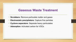 Gaseous Waste Treatment
• Scrubbers: Remove particulate matter and gases
• Electrostatic precipitators: Capture fine particles
• Cyclone separators: Separate heavy particulates
• Adsorption: Activated carbon for VOCs
 