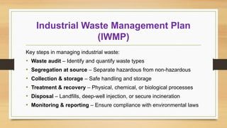 Industrial Waste Management Plan
(IWMP)
Key steps in managing industrial waste:
• Waste audit – Identify and quantify waste types
• Segregation at source – Separate hazardous from non-hazardous
• Collection & storage – Safe handling and storage
• Treatment & recovery – Physical, chemical, or biological processes
• Disposal – Landfills, deep-well injection, or secure incineration
• Monitoring & reporting – Ensure compliance with environmental laws
 
