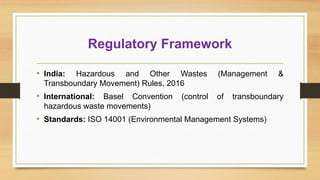 Regulatory Framework
• India: Hazardous and Other Wastes (Management &
Transboundary Movement) Rules, 2016
• International: Basel Convention (control of transboundary
hazardous waste movements)
• Standards: ISO 14001 (Environmental Management Systems)
 