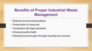 Benefits of Proper Industrial Waste
Management
• Reduced environmental pollution
• Conservation of resources
• Compliance with legal standards
• Enhanced public health
• Potential economic gains through recycling and recovery
 