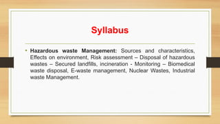 Syllabus
• Hazardous waste Management: Sources and characteristics,
Effects on environment, Risk assessment – Disposal of hazardous
wastes – Secured landfills, incineration - Monitoring – Biomedical
waste disposal, E-waste management, Nuclear Wastes, Industrial
waste Management.
 