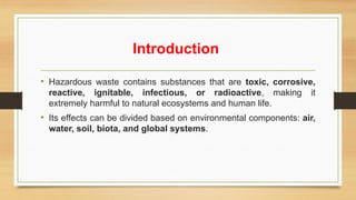 Introduction
• Hazardous waste contains substances that are toxic, corrosive,
reactive, ignitable, infectious, or radioactive, making it
extremely harmful to natural ecosystems and human life.
• Its effects can be divided based on environmental components: air,
water, soil, biota, and global systems.
 