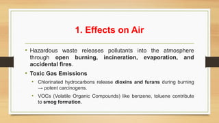 1. Effects on Air
• Hazardous waste releases pollutants into the atmosphere
through open burning, incineration, evaporation, and
accidental fires.
• Toxic Gas Emissions
• Chlorinated hydrocarbons release dioxins and furans during burning
→ potent carcinogens.
• VOCs (Volatile Organic Compounds) like benzene, toluene contribute
to smog formation.
 