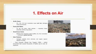 1. Effects on Air
• Acidic Gases
• SO , NO , HCl from incinerators cause
₂ ₓ acid rain, damaging
crops and structures.
• Particulate Matter
• Fly ash and heavy metal particles → respiratory illness
(bronchitis, asthma, lung cancer).
• Greenhouse Gases
• Methane from hazardous waste landfills, CO from incineration
₂
→ contribute to global warming.
• Odor Pollution
• Hydrogen sulphide (H S), ammonia, and organic vapours
₂
degrade air quality.
• 📌 Case Example: Bhopal Gas Tragedy (1984) – methyl
isocyanate leak caused thousands of deaths due to toxic air
exposure.
 