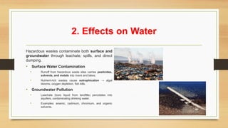 2. Effects on Water
Hazardous wastes contaminate both surface and
groundwater through leachate, spills, and direct
dumping.
• Surface Water Contamination
• Runoff from hazardous waste sites carries pesticides,
solvents, and metals into rivers and lakes.
• Nutrient-rich wastes cause eutrophication → algal
blooms, oxygen depletion, fish kills.
• Groundwater Pollution
• Leachate (toxic liquid from landfills) percolates into
aquifers, contaminating drinking water.
• Examples: arsenic, cadmium, chromium, and organic
solvents.
 