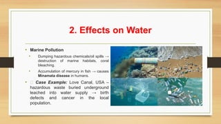 2. Effects on Water
• Marine Pollution
• Dumping hazardous chemicals/oil spills →
destruction of marine habitats, coral
bleaching.
• Accumulation of mercury in fish → causes
Minamata disease in humans.
• 📌 Case Example: Love Canal, USA –
hazardous waste buried underground
leached into water supply → birth
defects and cancer in the local
population.
 