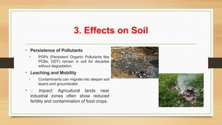 3. Effects on Soil
• Persistence of Pollutants
• POPs (Persistent Organic Pollutants like
PCBs, DDT) remain in soil for decades
without degradation.
• Leaching and Mobility
• Contaminants can migrate into deeper soil
layers and groundwater.
• 📌 Impact: Agricultural lands near
industrial zones often show reduced
fertility and contamination of food crops.
 