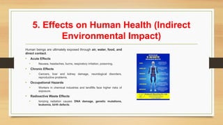 5. Effects on Human Health (Indirect
Environmental Impact)
Human beings are ultimately exposed through air, water, food, and
direct contact.
• Acute Effects
• Nausea, headaches, burns, respiratory irritation, poisoning.
• Chronic Effects
• Cancers, liver and kidney damage, neurological disorders,
reproductive problems.
• Occupational Hazards
• Workers in chemical industries and landfills face higher risks of
exposure.
• Radioactive Waste Effects
• Ionizing radiation causes DNA damage, genetic mutations,
leukemia, birth defects.
 