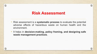 Risk Assessment
• Risk assessment is a systematic process to evaluate the potential
adverse effects of hazardous waste on human health and the
environment.
• It helps in decision-making, policy framing, and designing safe
waste management practices.
 