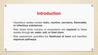 Introduction
• Hazardous wastes contain toxic, reactive, corrosive, flammable,
or infectious substances.
• Risk arises when humans or ecosystems are exposed to these
wastes through air, water, soil, or food chain.
• Risk assessment quantifies the likelihood of harm and identifies
exposure pathways.
 