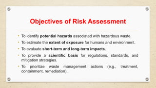 Objectives of Risk Assessment
• To identify potential hazards associated with hazardous waste.
• To estimate the extent of exposure for humans and environment.
• To evaluate short-term and long-term impacts.
• To provide a scientific basis for regulations, standards, and
mitigation strategies.
• To prioritize waste management actions (e.g., treatment,
containment, remediation).
 