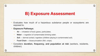 B) Exposure Assessment
• Evaluates how much of a hazardous substance people or ecosystems are
exposed to.
• Exposure Pathways:
• Air → inhalation of toxic gases, particulates.
• Water → ingestion of contaminated drinking water.
• Soil → dermal contact, ingestion (children playing in contaminated soil).
• Food Chain → bioaccumulation (fish, crops).
• Considers duration, frequency, and population at risk (workers, residents,
children).
 