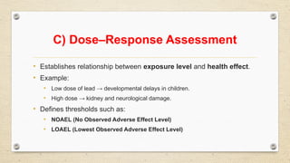 C) Dose–Response Assessment
• Establishes relationship between exposure level and health effect.
• Example:
• Low dose of lead → developmental delays in children.
• High dose → kidney and neurological damage.
• Defines thresholds such as:
• NOAEL (No Observed Adverse Effect Level)
• LOAEL (Lowest Observed Adverse Effect Level)
 