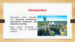 Introduction
• Hazardous waste originates
from industrial, commercial,
agricultural, healthcare, and
domestic activities.
• Each source contributes a
different type of hazardous
material.
 