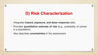 D) Risk Characterization
• Integrates hazard, exposure, and dose–response data.
• Provides quantitative estimate of risk (e.g., probability of cancer
in a population).
• Also describes uncertainties in the assessment.
 