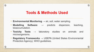 Tools & Methods Used
• Environmental Monitoring → air, soil, water sampling.
• Modelling Software → predicts dispersion, leaching,
bioaccumulation.
• Toxicity Tests → laboratory studies on animals and
microorganisms.
• Regulatory Frameworks → USEPA (United States Environmental
Protection Agency), WHO guidelines.
 