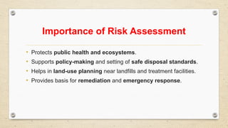 Importance of Risk Assessment
• Protects public health and ecosystems.
• Supports policy-making and setting of safe disposal standards.
• Helps in land-use planning near landfills and treatment facilities.
• Provides basis for remediation and emergency response.
 