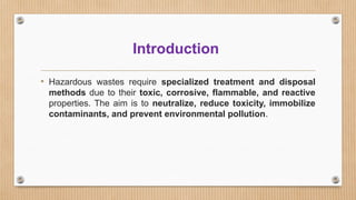 Introduction
• Hazardous wastes require specialized treatment and disposal
methods due to their toxic, corrosive, flammable, and reactive
properties. The aim is to neutralize, reduce toxicity, immobilize
contaminants, and prevent environmental pollution.
 