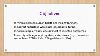 Objectives
• To minimize risks to human health and the environment.
• To convert hazardous waste into less harmful forms.
• To ensure long-term safe containment of persistent substances.
• To comply with legal and regulatory standards (e.g., Hazardous
Waste Rules, 2016 in India, EPA guidelines in USA).
 