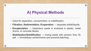 A) Physical Methods
• Used for separation, concentration, or solidification.
• Filtration, Sedimentation, Evaporation → separate solids/liquids.
• Encapsulation → hazardous waste is enclosed in plastic, metal
drums, or concrete blocks.
• Stabilization/Solidification → mixing waste with cement, lime, fly
ash → immobilizes contaminants and prevents leaching.
 