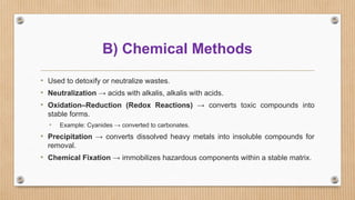 B) Chemical Methods
• Used to detoxify or neutralize wastes.
• Neutralization → acids with alkalis, alkalis with acids.
• Oxidation–Reduction (Redox Reactions) → converts toxic compounds into
stable forms.
• Example: Cyanides → converted to carbonates.
• Precipitation → converts dissolved heavy metals into insoluble compounds for
removal.
• Chemical Fixation → immobilizes hazardous components within a stable matrix.
 