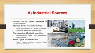 A) Industrial Sources
• Industries are the largest generators of
hazardous waste.
• Chemical & Petrochemical Industries
• Acids, alkalis, solvents, tars, sludge, oil residues.
• Byproducts like benzene, toluene, xylene.
• Pharmaceutical & Pesticide Industries
• Outdated/expired drugs, toxic intermediates,
pesticide sludge.
• Paints, Dyes & Textile Industries
• Heavy metals (chromium, cadmium, lead),
pigments, toxic dyes.
 