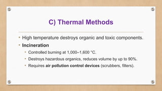 C) Thermal Methods
• High temperature destroys organic and toxic components.
• Incineration
• Controlled burning at 1,000–1,600 °C.
• Destroys hazardous organics, reduces volume by up to 90%.
• Requires air pollution control devices (scrubbers, filters).
 